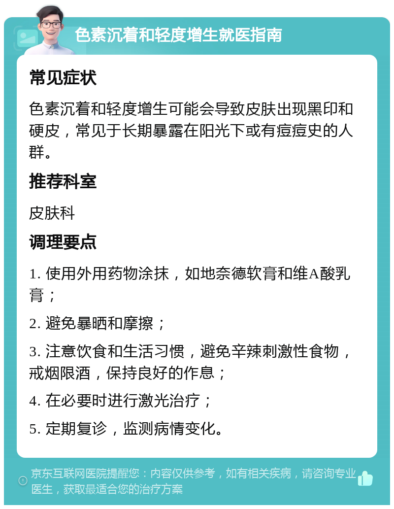 色素沉着和轻度增生就医指南 常见症状 色素沉着和轻度增生可能会导致皮肤出现黑印和硬皮，常见于长期暴露在阳光下或有痘痘史的人群。 推荐科室 皮肤科 调理要点 1. 使用外用药物涂抹，如地奈德软膏和维A酸乳膏； 2. 避免暴晒和摩擦； 3. 注意饮食和生活习惯，避免辛辣刺激性食物，戒烟限酒，保持良好的作息； 4. 在必要时进行激光治疗； 5. 定期复诊，监测病情变化。