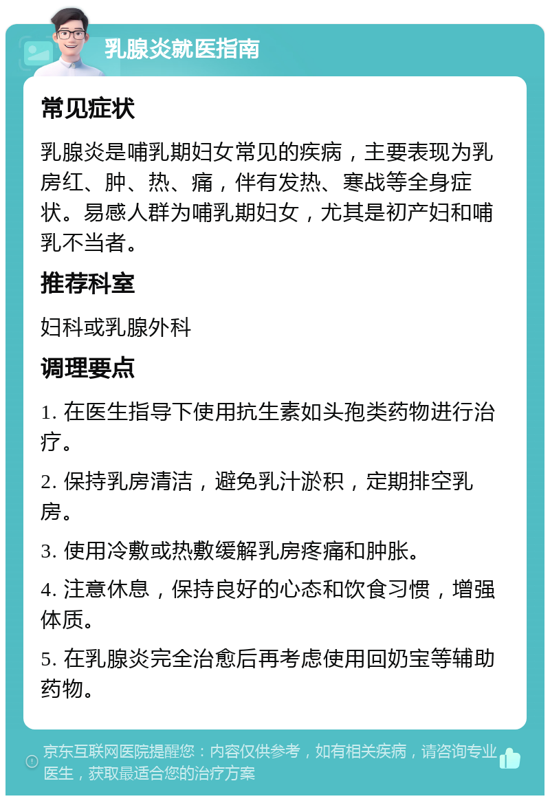 乳腺炎就医指南 常见症状 乳腺炎是哺乳期妇女常见的疾病，主要表现为乳房红、肿、热、痛，伴有发热、寒战等全身症状。易感人群为哺乳期妇女，尤其是初产妇和哺乳不当者。 推荐科室 妇科或乳腺外科 调理要点 1. 在医生指导下使用抗生素如头孢类药物进行治疗。 2. 保持乳房清洁，避免乳汁淤积，定期排空乳房。 3. 使用冷敷或热敷缓解乳房疼痛和肿胀。 4. 注意休息，保持良好的心态和饮食习惯，增强体质。 5. 在乳腺炎完全治愈后再考虑使用回奶宝等辅助药物。