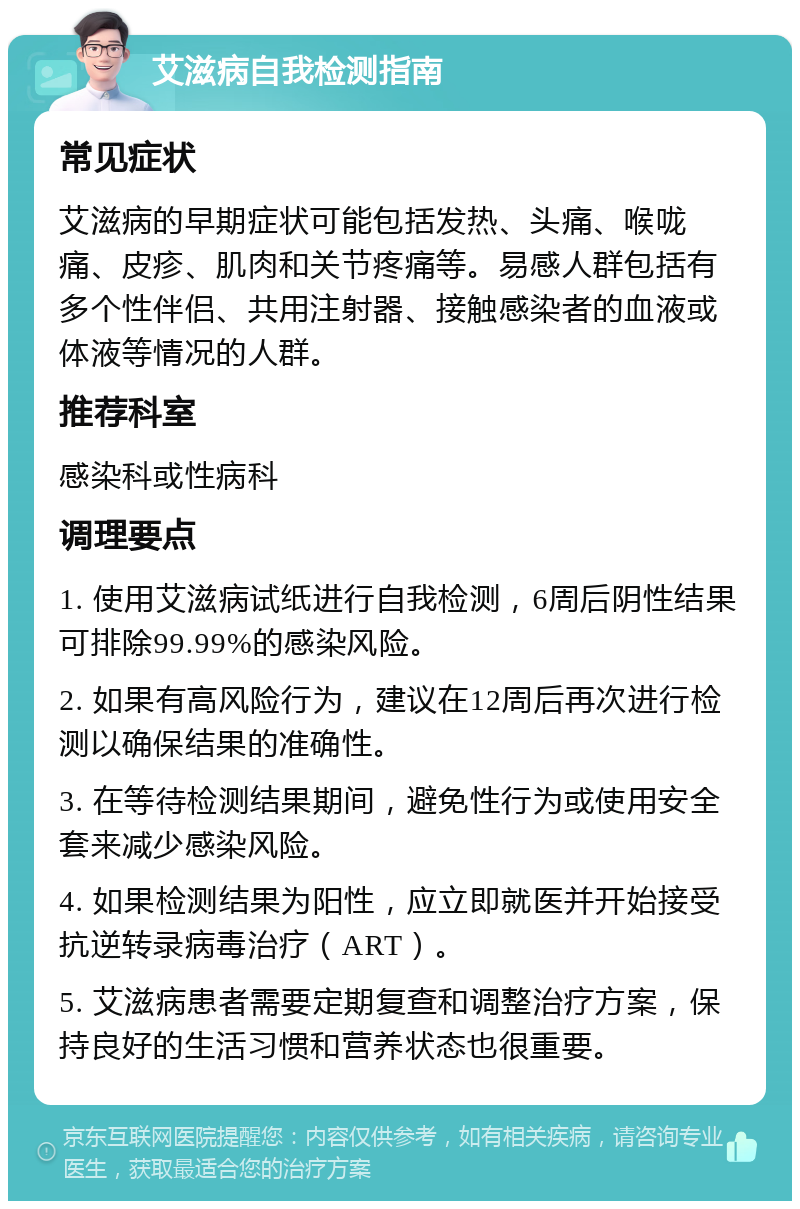 艾滋病自我检测指南 常见症状 艾滋病的早期症状可能包括发热、头痛、喉咙痛、皮疹、肌肉和关节疼痛等。易感人群包括有多个性伴侣、共用注射器、接触感染者的血液或体液等情况的人群。 推荐科室 感染科或性病科 调理要点 1. 使用艾滋病试纸进行自我检测，6周后阴性结果可排除99.99%的感染风险。 2. 如果有高风险行为，建议在12周后再次进行检测以确保结果的准确性。 3. 在等待检测结果期间，避免性行为或使用安全套来减少感染风险。 4. 如果检测结果为阳性，应立即就医并开始接受抗逆转录病毒治疗（ART）。 5. 艾滋病患者需要定期复查和调整治疗方案，保持良好的生活习惯和营养状态也很重要。