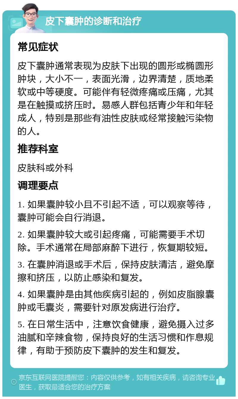 皮下囊肿的诊断和治疗 常见症状 皮下囊肿通常表现为皮肤下出现的圆形或椭圆形肿块，大小不一，表面光滑，边界清楚，质地柔软或中等硬度。可能伴有轻微疼痛或压痛，尤其是在触摸或挤压时。易感人群包括青少年和年轻成人，特别是那些有油性皮肤或经常接触污染物的人。 推荐科室 皮肤科或外科 调理要点 1. 如果囊肿较小且不引起不适，可以观察等待，囊肿可能会自行消退。 2. 如果囊肿较大或引起疼痛，可能需要手术切除。手术通常在局部麻醉下进行，恢复期较短。 3. 在囊肿消退或手术后，保持皮肤清洁，避免摩擦和挤压，以防止感染和复发。 4. 如果囊肿是由其他疾病引起的，例如皮脂腺囊肿或毛囊炎，需要针对原发病进行治疗。 5. 在日常生活中，注意饮食健康，避免摄入过多油腻和辛辣食物，保持良好的生活习惯和作息规律，有助于预防皮下囊肿的发生和复发。