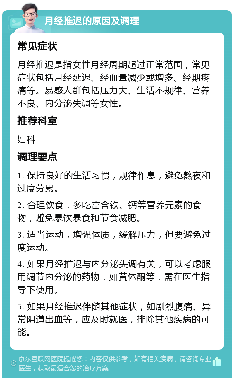 月经推迟的原因及调理 常见症状 月经推迟是指女性月经周期超过正常范围，常见症状包括月经延迟、经血量减少或增多、经期疼痛等。易感人群包括压力大、生活不规律、营养不良、内分泌失调等女性。 推荐科室 妇科 调理要点 1. 保持良好的生活习惯，规律作息，避免熬夜和过度劳累。 2. 合理饮食，多吃富含铁、钙等营养元素的食物，避免暴饮暴食和节食减肥。 3. 适当运动，增强体质，缓解压力，但要避免过度运动。 4. 如果月经推迟与内分泌失调有关，可以考虑服用调节内分泌的药物，如黄体酮等，需在医生指导下使用。 5. 如果月经推迟伴随其他症状，如剧烈腹痛、异常阴道出血等，应及时就医，排除其他疾病的可能。