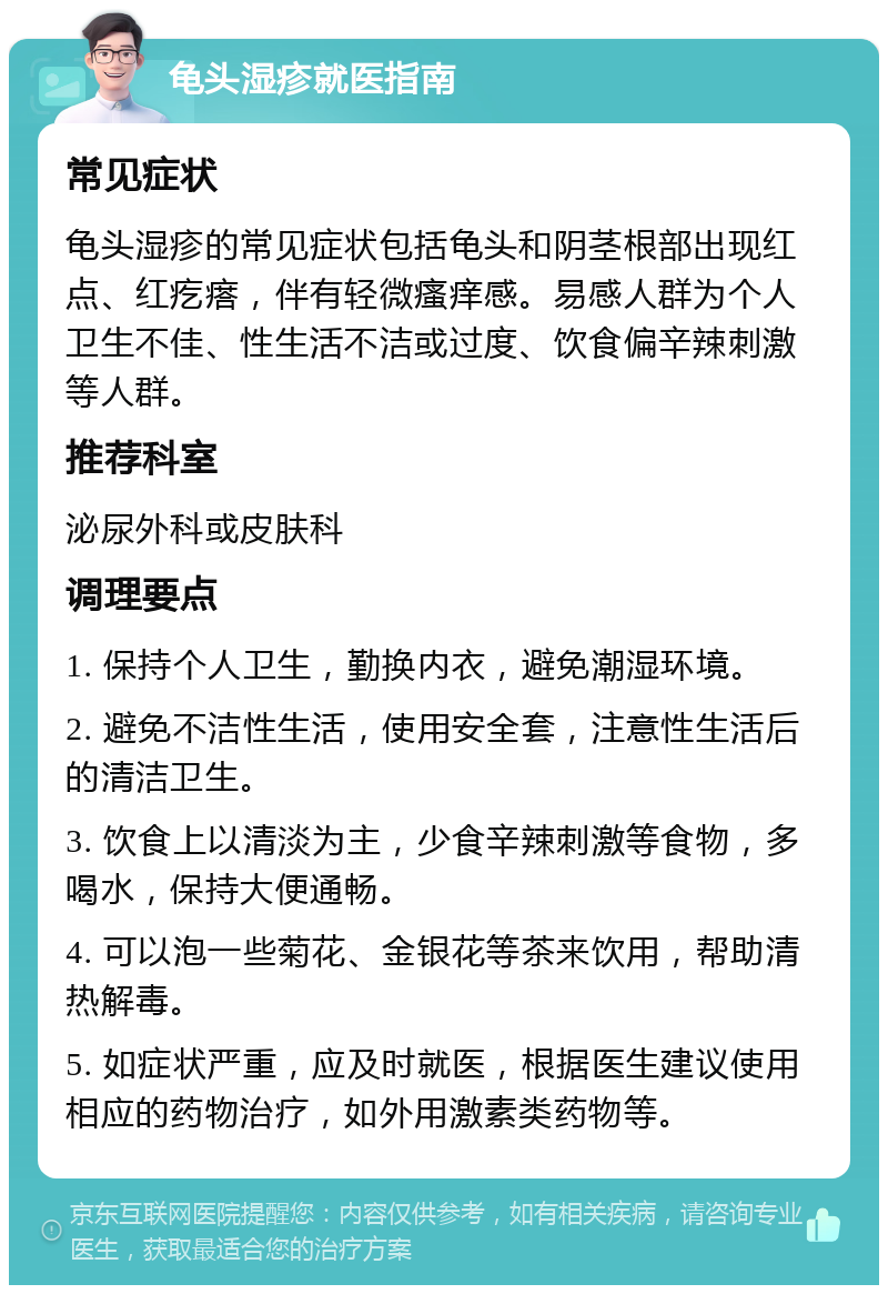 龟头湿疹就医指南 常见症状 龟头湿疹的常见症状包括龟头和阴茎根部出现红点、红疙瘩，伴有轻微瘙痒感。易感人群为个人卫生不佳、性生活不洁或过度、饮食偏辛辣刺激等人群。 推荐科室 泌尿外科或皮肤科 调理要点 1. 保持个人卫生，勤换内衣，避免潮湿环境。 2. 避免不洁性生活，使用安全套，注意性生活后的清洁卫生。 3. 饮食上以清淡为主，少食辛辣刺激等食物，多喝水，保持大便通畅。 4. 可以泡一些菊花、金银花等茶来饮用，帮助清热解毒。 5. 如症状严重，应及时就医，根据医生建议使用相应的药物治疗，如外用激素类药物等。