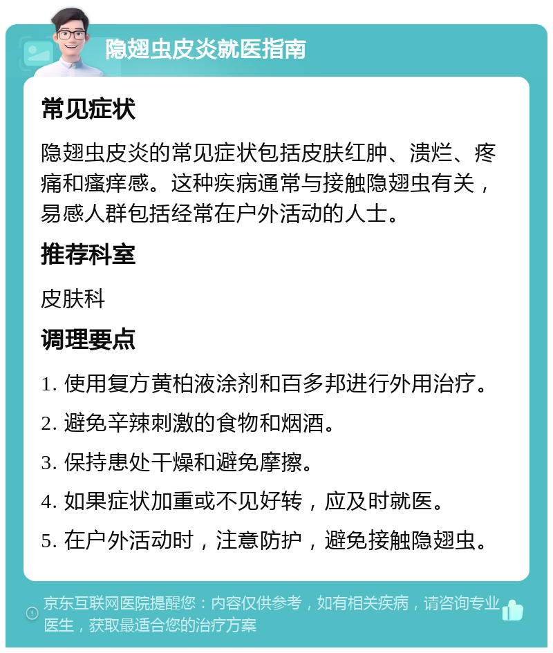 隐翅虫皮炎就医指南 常见症状 隐翅虫皮炎的常见症状包括皮肤红肿、溃烂、疼痛和瘙痒感。这种疾病通常与接触隐翅虫有关，易感人群包括经常在户外活动的人士。 推荐科室 皮肤科 调理要点 1. 使用复方黄柏液涂剂和百多邦进行外用治疗。 2. 避免辛辣刺激的食物和烟酒。 3. 保持患处干燥和避免摩擦。 4. 如果症状加重或不见好转，应及时就医。 5. 在户外活动时，注意防护，避免接触隐翅虫。