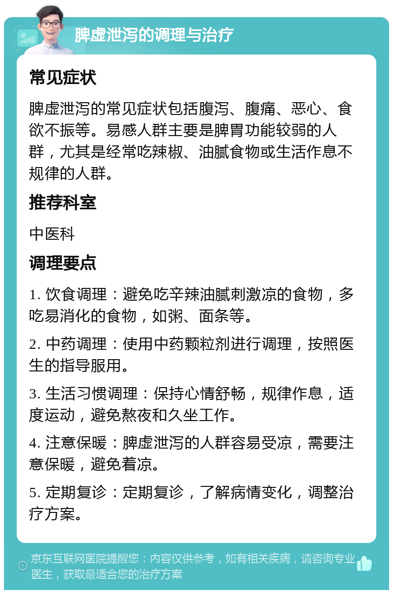 脾虚泄泻的调理与治疗 常见症状 脾虚泄泻的常见症状包括腹泻、腹痛、恶心、食欲不振等。易感人群主要是脾胃功能较弱的人群，尤其是经常吃辣椒、油腻食物或生活作息不规律的人群。 推荐科室 中医科 调理要点 1. 饮食调理：避免吃辛辣油腻刺激凉的食物，多吃易消化的食物，如粥、面条等。 2. 中药调理：使用中药颗粒剂进行调理，按照医生的指导服用。 3. 生活习惯调理：保持心情舒畅，规律作息，适度运动，避免熬夜和久坐工作。 4. 注意保暖：脾虚泄泻的人群容易受凉，需要注意保暖，避免着凉。 5. 定期复诊：定期复诊，了解病情变化，调整治疗方案。