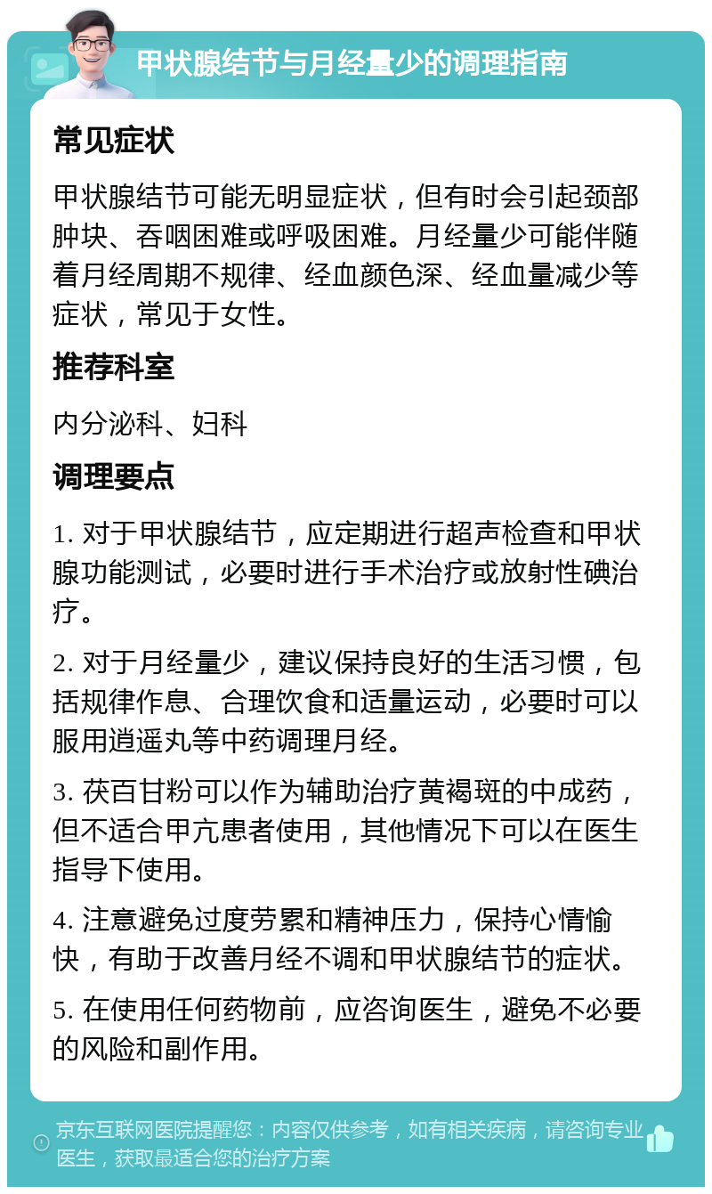 甲状腺结节与月经量少的调理指南 常见症状 甲状腺结节可能无明显症状，但有时会引起颈部肿块、吞咽困难或呼吸困难。月经量少可能伴随着月经周期不规律、经血颜色深、经血量减少等症状，常见于女性。 推荐科室 内分泌科、妇科 调理要点 1. 对于甲状腺结节，应定期进行超声检查和甲状腺功能测试，必要时进行手术治疗或放射性碘治疗。 2. 对于月经量少，建议保持良好的生活习惯，包括规律作息、合理饮食和适量运动，必要时可以服用逍遥丸等中药调理月经。 3. 茯百甘粉可以作为辅助治疗黄褐斑的中成药，但不适合甲亢患者使用，其他情况下可以在医生指导下使用。 4. 注意避免过度劳累和精神压力，保持心情愉快，有助于改善月经不调和甲状腺结节的症状。 5. 在使用任何药物前，应咨询医生，避免不必要的风险和副作用。