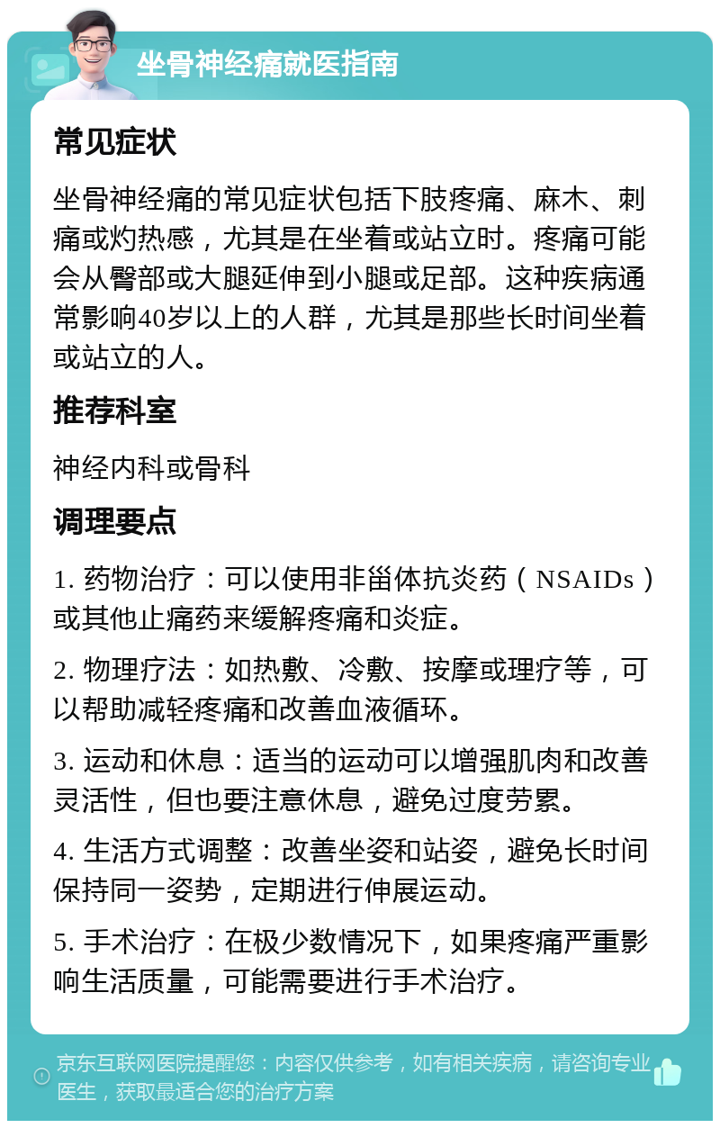 坐骨神经痛就医指南 常见症状 坐骨神经痛的常见症状包括下肢疼痛、麻木、刺痛或灼热感，尤其是在坐着或站立时。疼痛可能会从臀部或大腿延伸到小腿或足部。这种疾病通常影响40岁以上的人群，尤其是那些长时间坐着或站立的人。 推荐科室 神经内科或骨科 调理要点 1. 药物治疗：可以使用非甾体抗炎药（NSAIDs）或其他止痛药来缓解疼痛和炎症。 2. 物理疗法：如热敷、冷敷、按摩或理疗等，可以帮助减轻疼痛和改善血液循环。 3. 运动和休息：适当的运动可以增强肌肉和改善灵活性，但也要注意休息，避免过度劳累。 4. 生活方式调整：改善坐姿和站姿，避免长时间保持同一姿势，定期进行伸展运动。 5. 手术治疗：在极少数情况下，如果疼痛严重影响生活质量，可能需要进行手术治疗。