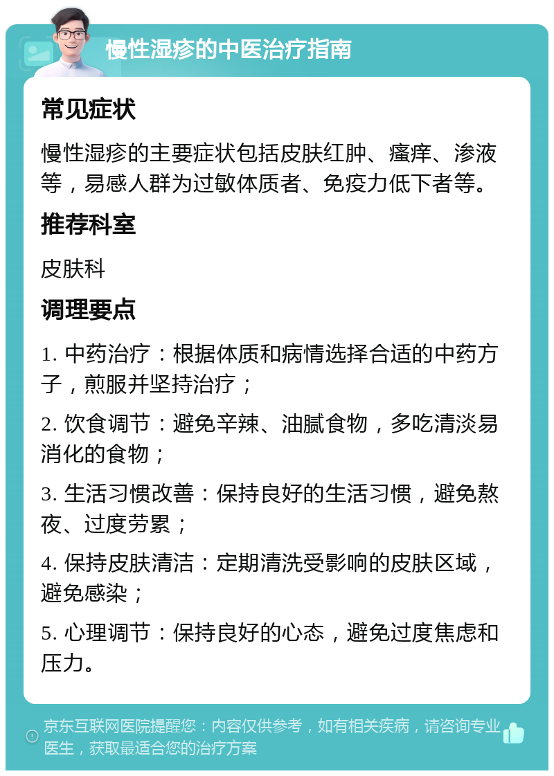 慢性湿疹的中医治疗指南 常见症状 慢性湿疹的主要症状包括皮肤红肿、瘙痒、渗液等，易感人群为过敏体质者、免疫力低下者等。 推荐科室 皮肤科 调理要点 1. 中药治疗：根据体质和病情选择合适的中药方子，煎服并坚持治疗； 2. 饮食调节：避免辛辣、油腻食物，多吃清淡易消化的食物； 3. 生活习惯改善：保持良好的生活习惯，避免熬夜、过度劳累； 4. 保持皮肤清洁：定期清洗受影响的皮肤区域，避免感染； 5. 心理调节：保持良好的心态，避免过度焦虑和压力。