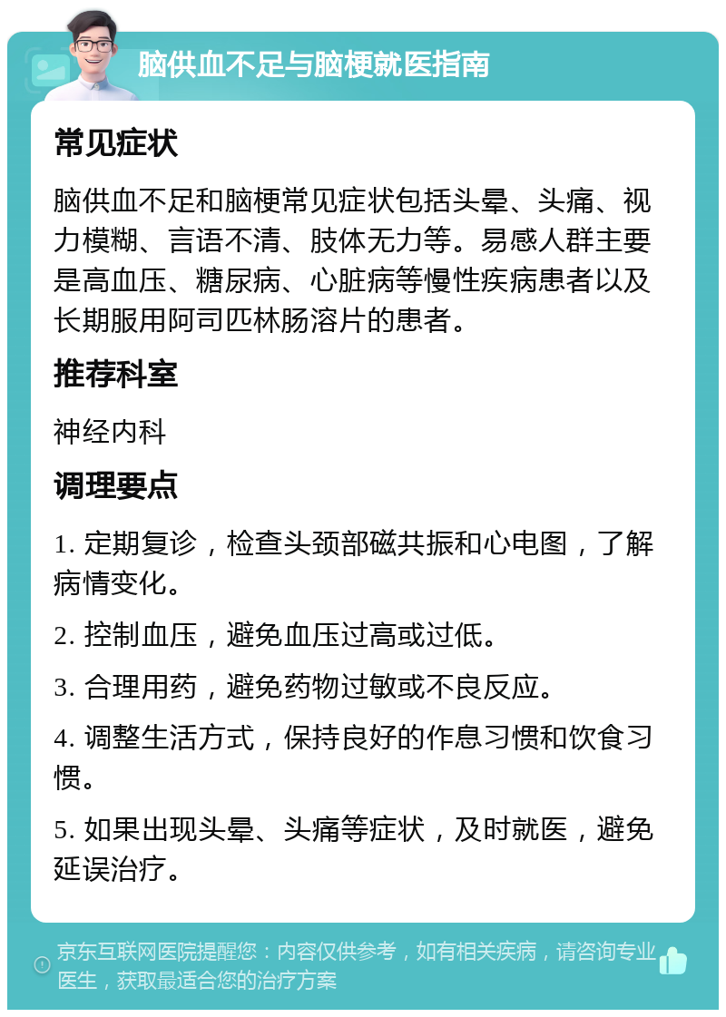 脑供血不足与脑梗就医指南 常见症状 脑供血不足和脑梗常见症状包括头晕、头痛、视力模糊、言语不清、肢体无力等。易感人群主要是高血压、糖尿病、心脏病等慢性疾病患者以及长期服用阿司匹林肠溶片的患者。 推荐科室 神经内科 调理要点 1. 定期复诊，检查头颈部磁共振和心电图，了解病情变化。 2. 控制血压，避免血压过高或过低。 3. 合理用药，避免药物过敏或不良反应。 4. 调整生活方式，保持良好的作息习惯和饮食习惯。 5. 如果出现头晕、头痛等症状，及时就医，避免延误治疗。