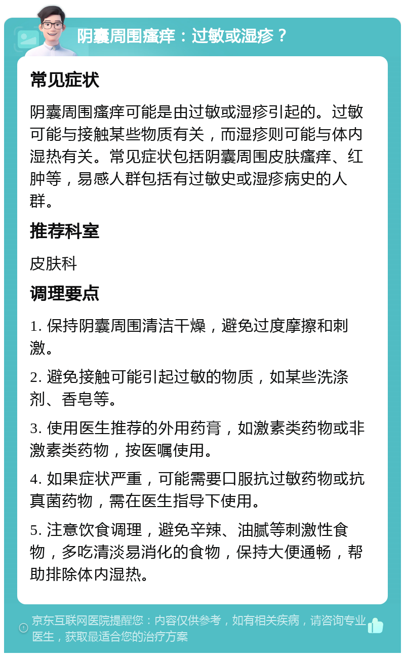 阴囊周围瘙痒：过敏或湿疹？ 常见症状 阴囊周围瘙痒可能是由过敏或湿疹引起的。过敏可能与接触某些物质有关，而湿疹则可能与体内湿热有关。常见症状包括阴囊周围皮肤瘙痒、红肿等，易感人群包括有过敏史或湿疹病史的人群。 推荐科室 皮肤科 调理要点 1. 保持阴囊周围清洁干燥，避免过度摩擦和刺激。 2. 避免接触可能引起过敏的物质，如某些洗涤剂、香皂等。 3. 使用医生推荐的外用药膏，如激素类药物或非激素类药物，按医嘱使用。 4. 如果症状严重，可能需要口服抗过敏药物或抗真菌药物，需在医生指导下使用。 5. 注意饮食调理，避免辛辣、油腻等刺激性食物，多吃清淡易消化的食物，保持大便通畅，帮助排除体内湿热。