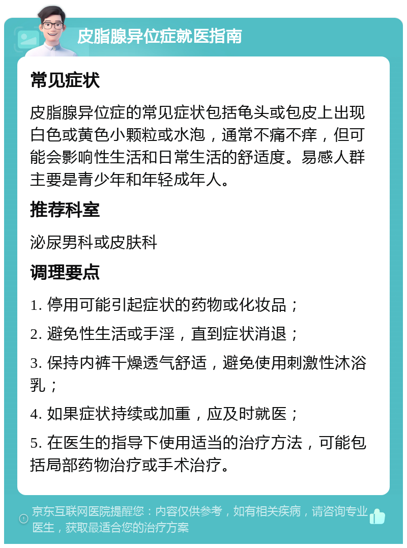 皮脂腺异位症就医指南 常见症状 皮脂腺异位症的常见症状包括龟头或包皮上出现白色或黄色小颗粒或水泡，通常不痛不痒，但可能会影响性生活和日常生活的舒适度。易感人群主要是青少年和年轻成年人。 推荐科室 泌尿男科或皮肤科 调理要点 1. 停用可能引起症状的药物或化妆品； 2. 避免性生活或手淫，直到症状消退； 3. 保持内裤干燥透气舒适，避免使用刺激性沐浴乳； 4. 如果症状持续或加重，应及时就医； 5. 在医生的指导下使用适当的治疗方法，可能包括局部药物治疗或手术治疗。