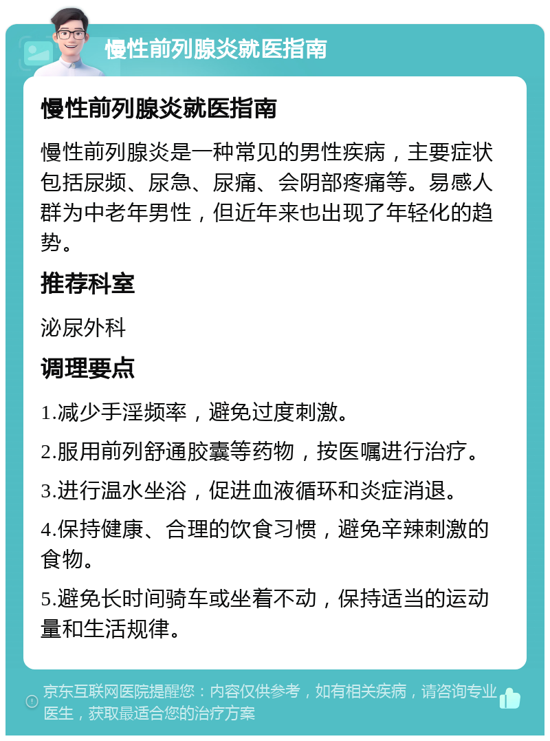 慢性前列腺炎就医指南 慢性前列腺炎就医指南 慢性前列腺炎是一种常见的男性疾病，主要症状包括尿频、尿急、尿痛、会阴部疼痛等。易感人群为中老年男性，但近年来也出现了年轻化的趋势。 推荐科室 泌尿外科 调理要点 1.减少手淫频率，避免过度刺激。 2.服用前列舒通胶囊等药物，按医嘱进行治疗。 3.进行温水坐浴，促进血液循环和炎症消退。 4.保持健康、合理的饮食习惯，避免辛辣刺激的食物。 5.避免长时间骑车或坐着不动，保持适当的运动量和生活规律。