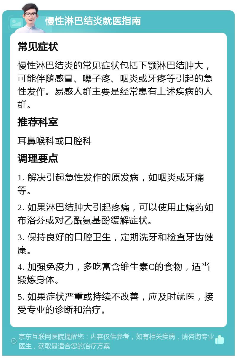 慢性淋巴结炎就医指南 常见症状 慢性淋巴结炎的常见症状包括下颚淋巴结肿大，可能伴随感冒、嗓子疼、咽炎或牙疼等引起的急性发作。易感人群主要是经常患有上述疾病的人群。 推荐科室 耳鼻喉科或口腔科 调理要点 1. 解决引起急性发作的原发病，如咽炎或牙痛等。 2. 如果淋巴结肿大引起疼痛，可以使用止痛药如布洛芬或对乙酰氨基酚缓解症状。 3. 保持良好的口腔卫生，定期洗牙和检查牙齿健康。 4. 加强免疫力，多吃富含维生素C的食物，适当锻炼身体。 5. 如果症状严重或持续不改善，应及时就医，接受专业的诊断和治疗。