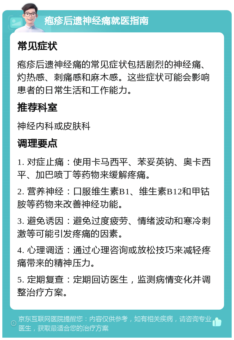 疱疹后遗神经痛就医指南 常见症状 疱疹后遗神经痛的常见症状包括剧烈的神经痛、灼热感、刺痛感和麻木感。这些症状可能会影响患者的日常生活和工作能力。 推荐科室 神经内科或皮肤科 调理要点 1. 对症止痛：使用卡马西平、苯妥英钠、奥卡西平、加巴喷丁等药物来缓解疼痛。 2. 营养神经：口服维生素B1、维生素B12和甲钴胺等药物来改善神经功能。 3. 避免诱因：避免过度疲劳、情绪波动和寒冷刺激等可能引发疼痛的因素。 4. 心理调适：通过心理咨询或放松技巧来减轻疼痛带来的精神压力。 5. 定期复查：定期回访医生，监测病情变化并调整治疗方案。