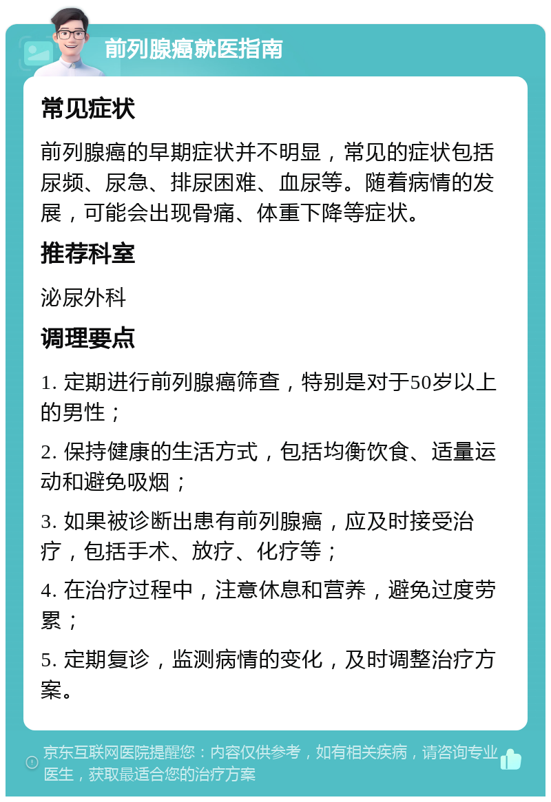 前列腺癌就医指南 常见症状 前列腺癌的早期症状并不明显，常见的症状包括尿频、尿急、排尿困难、血尿等。随着病情的发展，可能会出现骨痛、体重下降等症状。 推荐科室 泌尿外科 调理要点 1. 定期进行前列腺癌筛查，特别是对于50岁以上的男性； 2. 保持健康的生活方式，包括均衡饮食、适量运动和避免吸烟； 3. 如果被诊断出患有前列腺癌，应及时接受治疗，包括手术、放疗、化疗等； 4. 在治疗过程中，注意休息和营养，避免过度劳累； 5. 定期复诊，监测病情的变化，及时调整治疗方案。