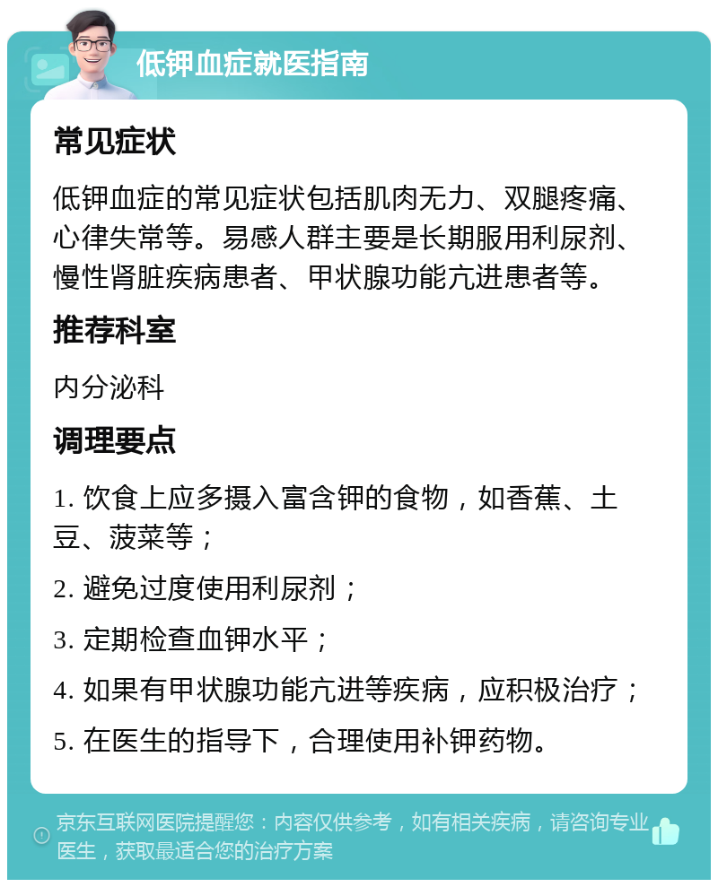 低钾血症就医指南 常见症状 低钾血症的常见症状包括肌肉无力、双腿疼痛、心律失常等。易感人群主要是长期服用利尿剂、慢性肾脏疾病患者、甲状腺功能亢进患者等。 推荐科室 内分泌科 调理要点 1. 饮食上应多摄入富含钾的食物，如香蕉、土豆、菠菜等； 2. 避免过度使用利尿剂； 3. 定期检查血钾水平； 4. 如果有甲状腺功能亢进等疾病，应积极治疗； 5. 在医生的指导下，合理使用补钾药物。