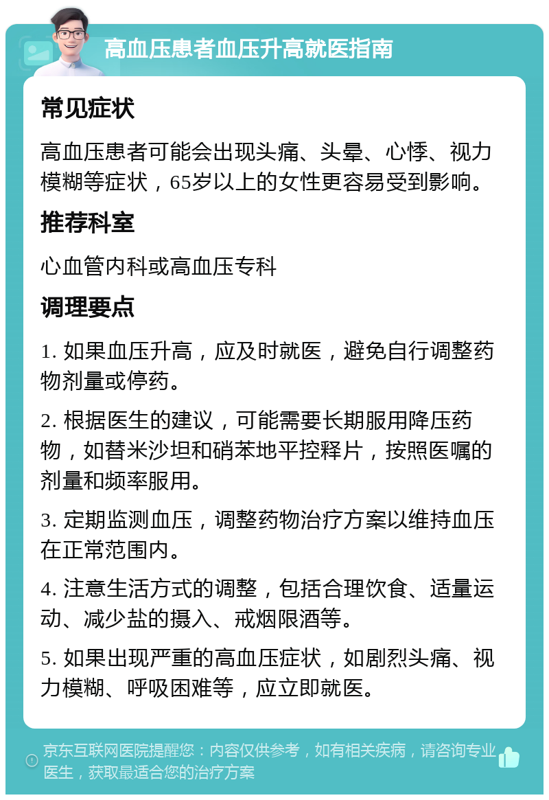 高血压患者血压升高就医指南 常见症状 高血压患者可能会出现头痛、头晕、心悸、视力模糊等症状，65岁以上的女性更容易受到影响。 推荐科室 心血管内科或高血压专科 调理要点 1. 如果血压升高，应及时就医，避免自行调整药物剂量或停药。 2. 根据医生的建议，可能需要长期服用降压药物，如替米沙坦和硝苯地平控释片，按照医嘱的剂量和频率服用。 3. 定期监测血压，调整药物治疗方案以维持血压在正常范围内。 4. 注意生活方式的调整，包括合理饮食、适量运动、减少盐的摄入、戒烟限酒等。 5. 如果出现严重的高血压症状，如剧烈头痛、视力模糊、呼吸困难等，应立即就医。