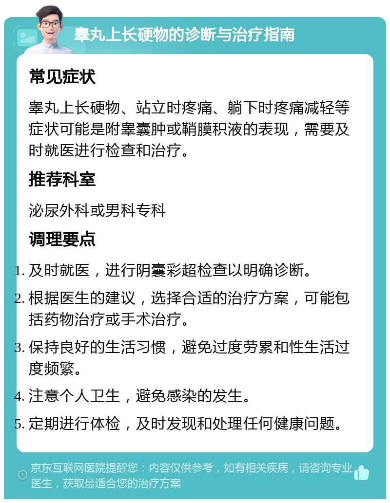 睾丸上长硬物的诊断与治疗指南 常见症状 睾丸上长硬物、站立时疼痛、躺下时疼痛减轻等症状可能是附睾囊肿或鞘膜积液的表现，需要及时就医进行检查和治疗。 推荐科室 泌尿外科或男科专科 调理要点 及时就医，进行阴囊彩超检查以明确诊断。 根据医生的建议，选择合适的治疗方案，可能包括药物治疗或手术治疗。 保持良好的生活习惯，避免过度劳累和性生活过度频繁。 注意个人卫生，避免感染的发生。 定期进行体检，及时发现和处理任何健康问题。