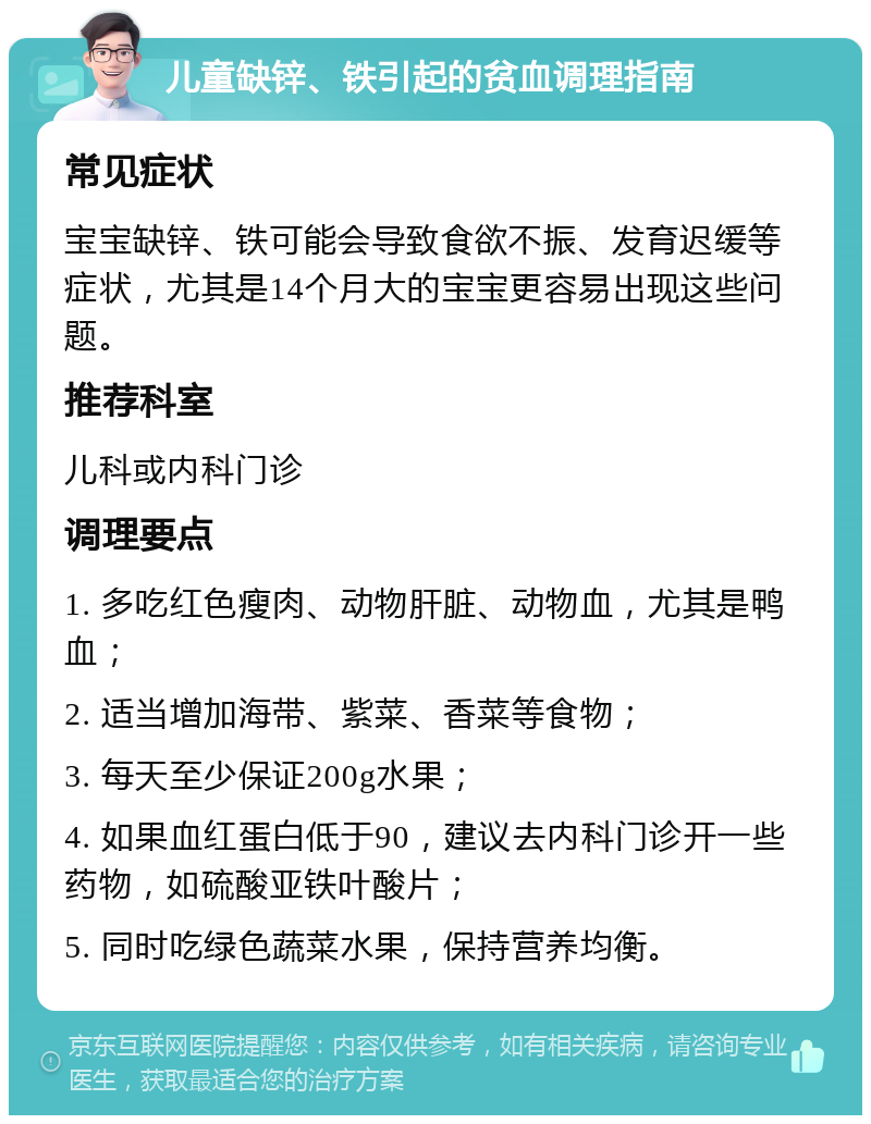 儿童缺锌、铁引起的贫血调理指南 常见症状 宝宝缺锌、铁可能会导致食欲不振、发育迟缓等症状，尤其是14个月大的宝宝更容易出现这些问题。 推荐科室 儿科或内科门诊 调理要点 1. 多吃红色瘦肉、动物肝脏、动物血，尤其是鸭血； 2. 适当增加海带、紫菜、香菜等食物； 3. 每天至少保证200g水果； 4. 如果血红蛋白低于90，建议去内科门诊开一些药物，如硫酸亚铁叶酸片； 5. 同时吃绿色蔬菜水果，保持营养均衡。