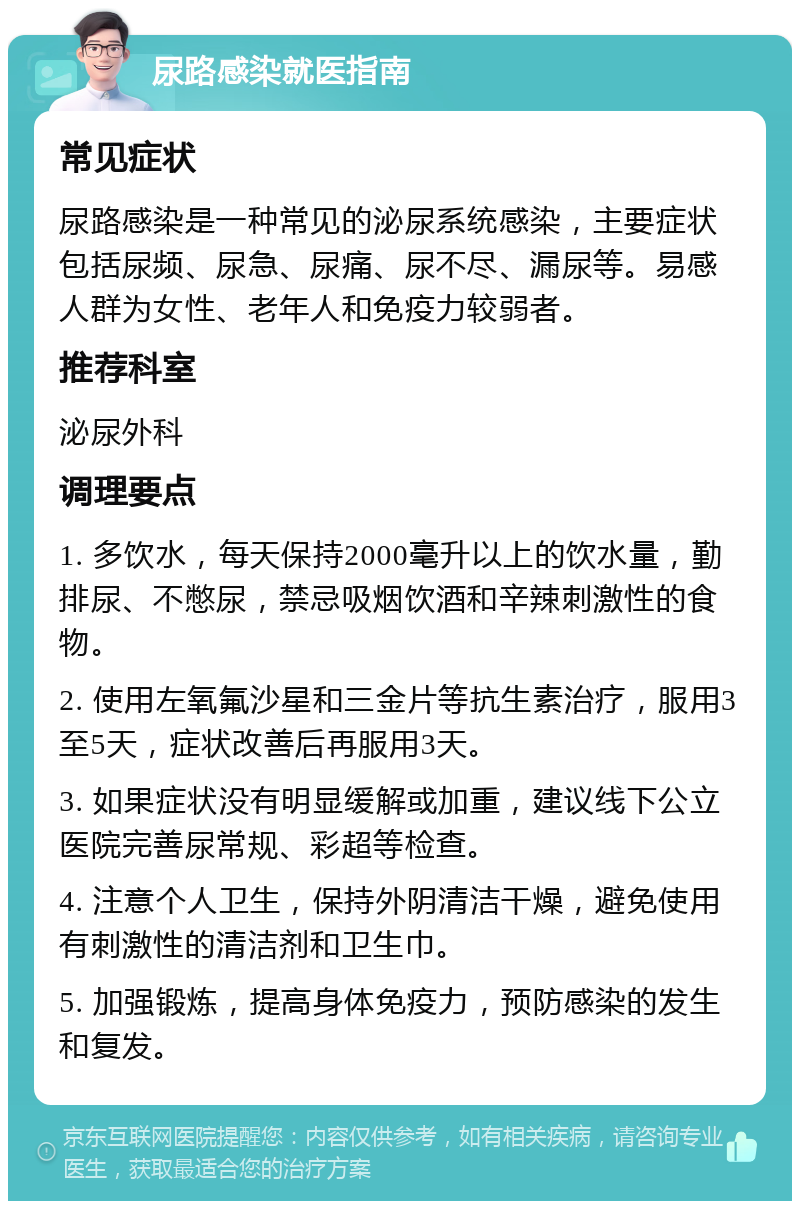 尿路感染就医指南 常见症状 尿路感染是一种常见的泌尿系统感染，主要症状包括尿频、尿急、尿痛、尿不尽、漏尿等。易感人群为女性、老年人和免疫力较弱者。 推荐科室 泌尿外科 调理要点 1. 多饮水，每天保持2000毫升以上的饮水量，勤排尿、不憋尿，禁忌吸烟饮酒和辛辣刺激性的食物。 2. 使用左氧氟沙星和三金片等抗生素治疗，服用3至5天，症状改善后再服用3天。 3. 如果症状没有明显缓解或加重，建议线下公立医院完善尿常规、彩超等检查。 4. 注意个人卫生，保持外阴清洁干燥，避免使用有刺激性的清洁剂和卫生巾。 5. 加强锻炼，提高身体免疫力，预防感染的发生和复发。