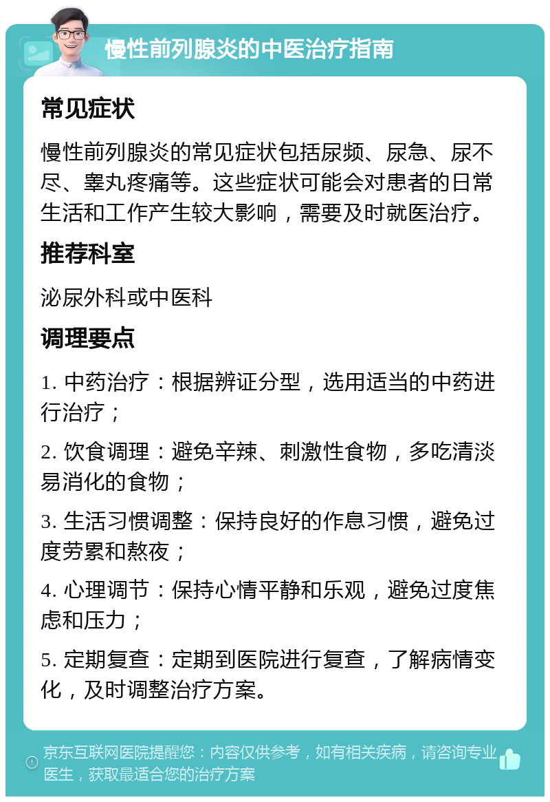 慢性前列腺炎的中医治疗指南 常见症状 慢性前列腺炎的常见症状包括尿频、尿急、尿不尽、睾丸疼痛等。这些症状可能会对患者的日常生活和工作产生较大影响，需要及时就医治疗。 推荐科室 泌尿外科或中医科 调理要点 1. 中药治疗：根据辨证分型，选用适当的中药进行治疗； 2. 饮食调理：避免辛辣、刺激性食物，多吃清淡易消化的食物； 3. 生活习惯调整：保持良好的作息习惯，避免过度劳累和熬夜； 4. 心理调节：保持心情平静和乐观，避免过度焦虑和压力； 5. 定期复查：定期到医院进行复查，了解病情变化，及时调整治疗方案。