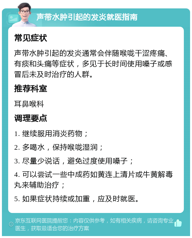 声带水肿引起的发炎就医指南 常见症状 声带水肿引起的发炎通常会伴随喉咙干涩疼痛、有痰和头痛等症状，多见于长时间使用嗓子或感冒后未及时治疗的人群。 推荐科室 耳鼻喉科 调理要点 1. 继续服用消炎药物； 2. 多喝水，保持喉咙湿润； 3. 尽量少说话，避免过度使用嗓子； 4. 可以尝试一些中成药如黄连上清片或牛黄解毒丸来辅助治疗； 5. 如果症状持续或加重，应及时就医。