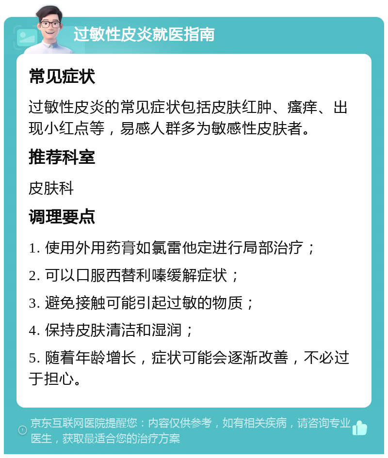 过敏性皮炎就医指南 常见症状 过敏性皮炎的常见症状包括皮肤红肿、瘙痒、出现小红点等，易感人群多为敏感性皮肤者。 推荐科室 皮肤科 调理要点 1. 使用外用药膏如氯雷他定进行局部治疗； 2. 可以口服西替利嗪缓解症状； 3. 避免接触可能引起过敏的物质； 4. 保持皮肤清洁和湿润； 5. 随着年龄增长，症状可能会逐渐改善，不必过于担心。