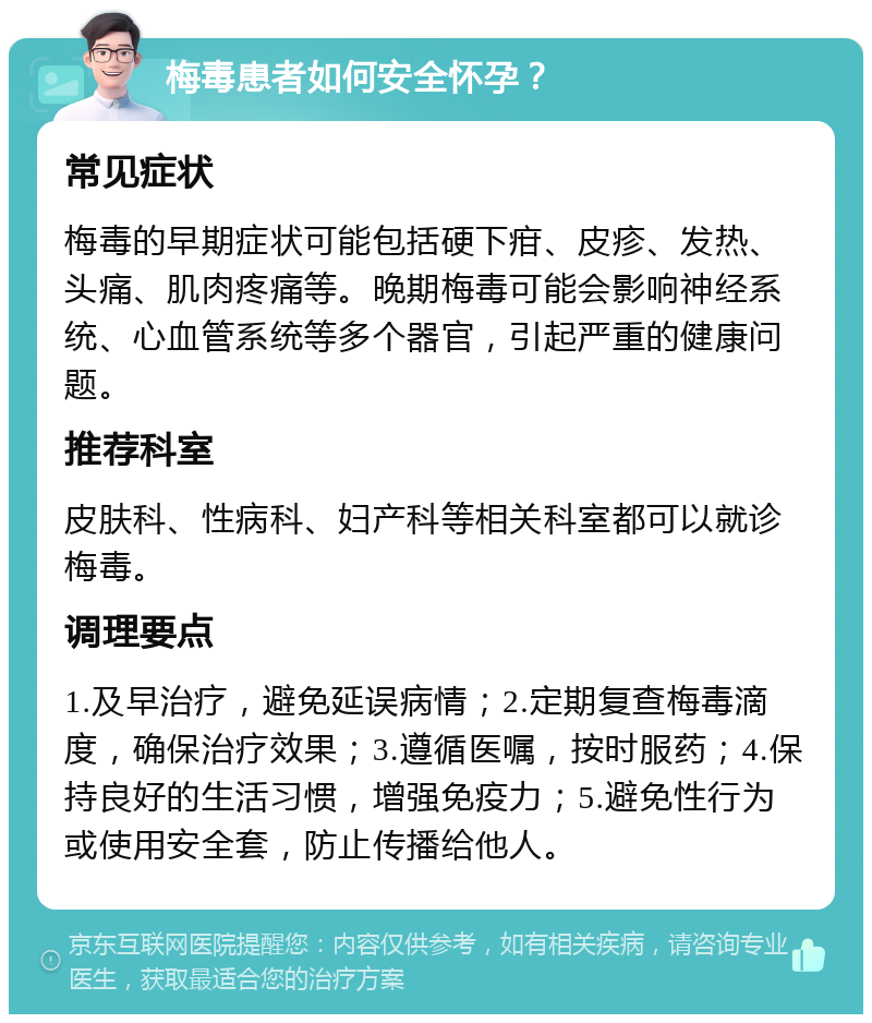 梅毒患者如何安全怀孕？ 常见症状 梅毒的早期症状可能包括硬下疳、皮疹、发热、头痛、肌肉疼痛等。晚期梅毒可能会影响神经系统、心血管系统等多个器官，引起严重的健康问题。 推荐科室 皮肤科、性病科、妇产科等相关科室都可以就诊梅毒。 调理要点 1.及早治疗，避免延误病情；2.定期复查梅毒滴度，确保治疗效果；3.遵循医嘱，按时服药；4.保持良好的生活习惯，增强免疫力；5.避免性行为或使用安全套，防止传播给他人。