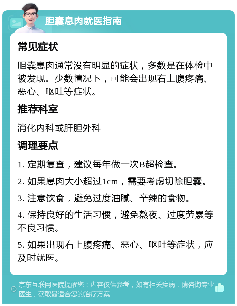 胆囊息肉就医指南 常见症状 胆囊息肉通常没有明显的症状，多数是在体检中被发现。少数情况下，可能会出现右上腹疼痛、恶心、呕吐等症状。 推荐科室 消化内科或肝胆外科 调理要点 1. 定期复查，建议每年做一次B超检查。 2. 如果息肉大小超过1cm，需要考虑切除胆囊。 3. 注意饮食，避免过度油腻、辛辣的食物。 4. 保持良好的生活习惯，避免熬夜、过度劳累等不良习惯。 5. 如果出现右上腹疼痛、恶心、呕吐等症状，应及时就医。