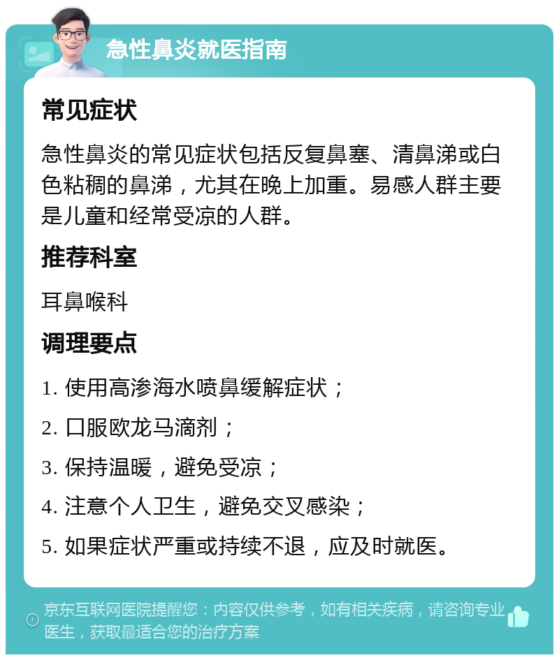 急性鼻炎就医指南 常见症状 急性鼻炎的常见症状包括反复鼻塞、清鼻涕或白色粘稠的鼻涕，尤其在晚上加重。易感人群主要是儿童和经常受凉的人群。 推荐科室 耳鼻喉科 调理要点 1. 使用高渗海水喷鼻缓解症状； 2. 口服欧龙马滴剂； 3. 保持温暖，避免受凉； 4. 注意个人卫生，避免交叉感染； 5. 如果症状严重或持续不退，应及时就医。