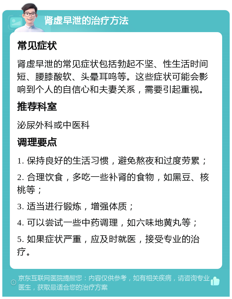 肾虚早泄的治疗方法 常见症状 肾虚早泄的常见症状包括勃起不坚、性生活时间短、腰膝酸软、头晕耳鸣等。这些症状可能会影响到个人的自信心和夫妻关系，需要引起重视。 推荐科室 泌尿外科或中医科 调理要点 1. 保持良好的生活习惯，避免熬夜和过度劳累； 2. 合理饮食，多吃一些补肾的食物，如黑豆、核桃等； 3. 适当进行锻炼，增强体质； 4. 可以尝试一些中药调理，如六味地黄丸等； 5. 如果症状严重，应及时就医，接受专业的治疗。