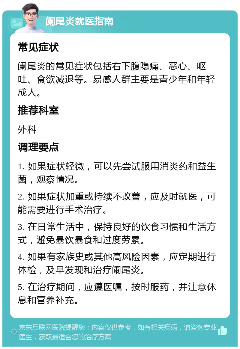 阑尾炎就医指南 常见症状 阑尾炎的常见症状包括右下腹隐痛、恶心、呕吐、食欲减退等。易感人群主要是青少年和年轻成人。 推荐科室 外科 调理要点 1. 如果症状轻微，可以先尝试服用消炎药和益生菌，观察情况。 2. 如果症状加重或持续不改善，应及时就医，可能需要进行手术治疗。 3. 在日常生活中，保持良好的饮食习惯和生活方式，避免暴饮暴食和过度劳累。 4. 如果有家族史或其他高风险因素，应定期进行体检，及早发现和治疗阑尾炎。 5. 在治疗期间，应遵医嘱，按时服药，并注意休息和营养补充。