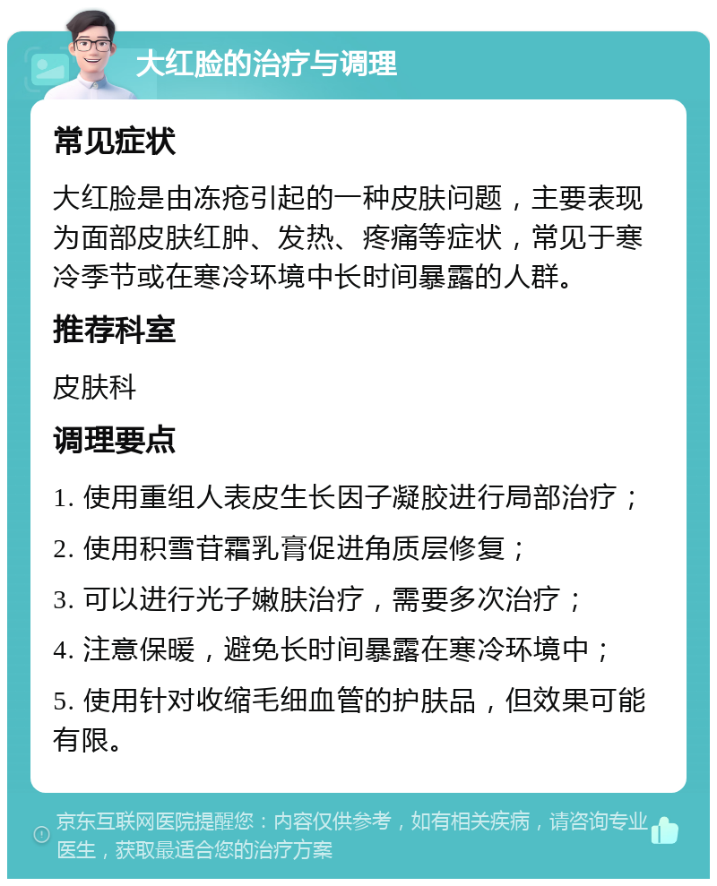 大红脸的治疗与调理 常见症状 大红脸是由冻疮引起的一种皮肤问题，主要表现为面部皮肤红肿、发热、疼痛等症状，常见于寒冷季节或在寒冷环境中长时间暴露的人群。 推荐科室 皮肤科 调理要点 1. 使用重组人表皮生长因子凝胶进行局部治疗； 2. 使用积雪苷霜乳膏促进角质层修复； 3. 可以进行光子嫩肤治疗，需要多次治疗； 4. 注意保暖，避免长时间暴露在寒冷环境中； 5. 使用针对收缩毛细血管的护肤品，但效果可能有限。