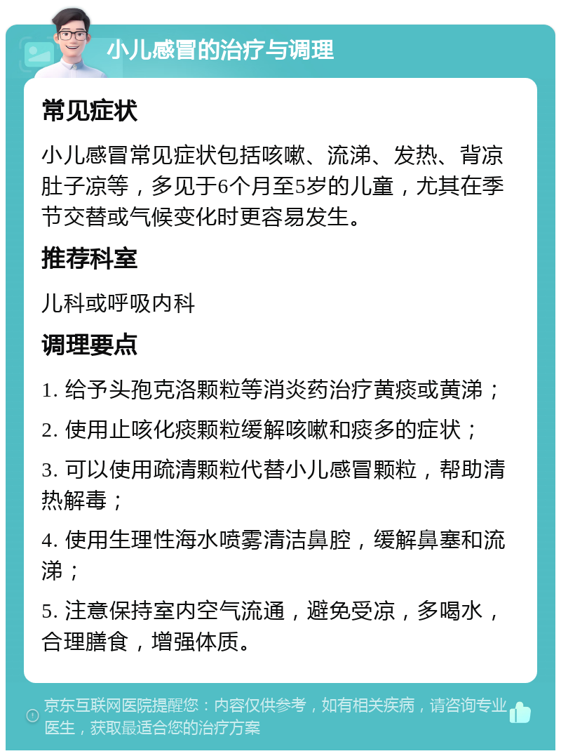 小儿感冒的治疗与调理 常见症状 小儿感冒常见症状包括咳嗽、流涕、发热、背凉肚子凉等，多见于6个月至5岁的儿童，尤其在季节交替或气候变化时更容易发生。 推荐科室 儿科或呼吸内科 调理要点 1. 给予头孢克洛颗粒等消炎药治疗黄痰或黄涕； 2. 使用止咳化痰颗粒缓解咳嗽和痰多的症状； 3. 可以使用疏清颗粒代替小儿感冒颗粒，帮助清热解毒； 4. 使用生理性海水喷雾清洁鼻腔，缓解鼻塞和流涕； 5. 注意保持室内空气流通，避免受凉，多喝水，合理膳食，增强体质。