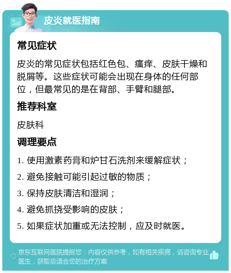 皮炎就医指南 常见症状 皮炎的常见症状包括红色包、瘙痒、皮肤干燥和脱屑等。这些症状可能会出现在身体的任何部位，但最常见的是在背部、手臂和腿部。 推荐科室 皮肤科 调理要点 1. 使用激素药膏和炉甘石洗剂来缓解症状； 2. 避免接触可能引起过敏的物质； 3. 保持皮肤清洁和湿润； 4. 避免抓挠受影响的皮肤； 5. 如果症状加重或无法控制，应及时就医。