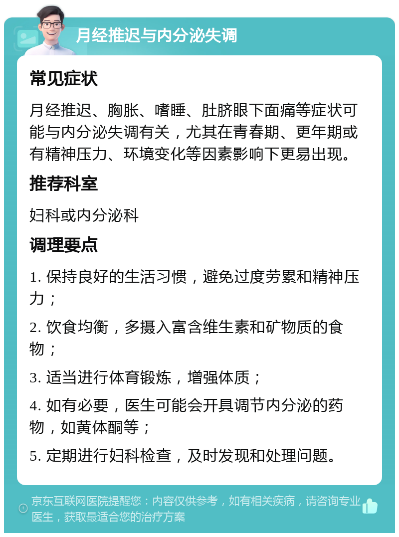 月经推迟与内分泌失调 常见症状 月经推迟、胸胀、嗜睡、肚脐眼下面痛等症状可能与内分泌失调有关，尤其在青春期、更年期或有精神压力、环境变化等因素影响下更易出现。 推荐科室 妇科或内分泌科 调理要点 1. 保持良好的生活习惯，避免过度劳累和精神压力； 2. 饮食均衡，多摄入富含维生素和矿物质的食物； 3. 适当进行体育锻炼，增强体质； 4. 如有必要，医生可能会开具调节内分泌的药物，如黄体酮等； 5. 定期进行妇科检查，及时发现和处理问题。