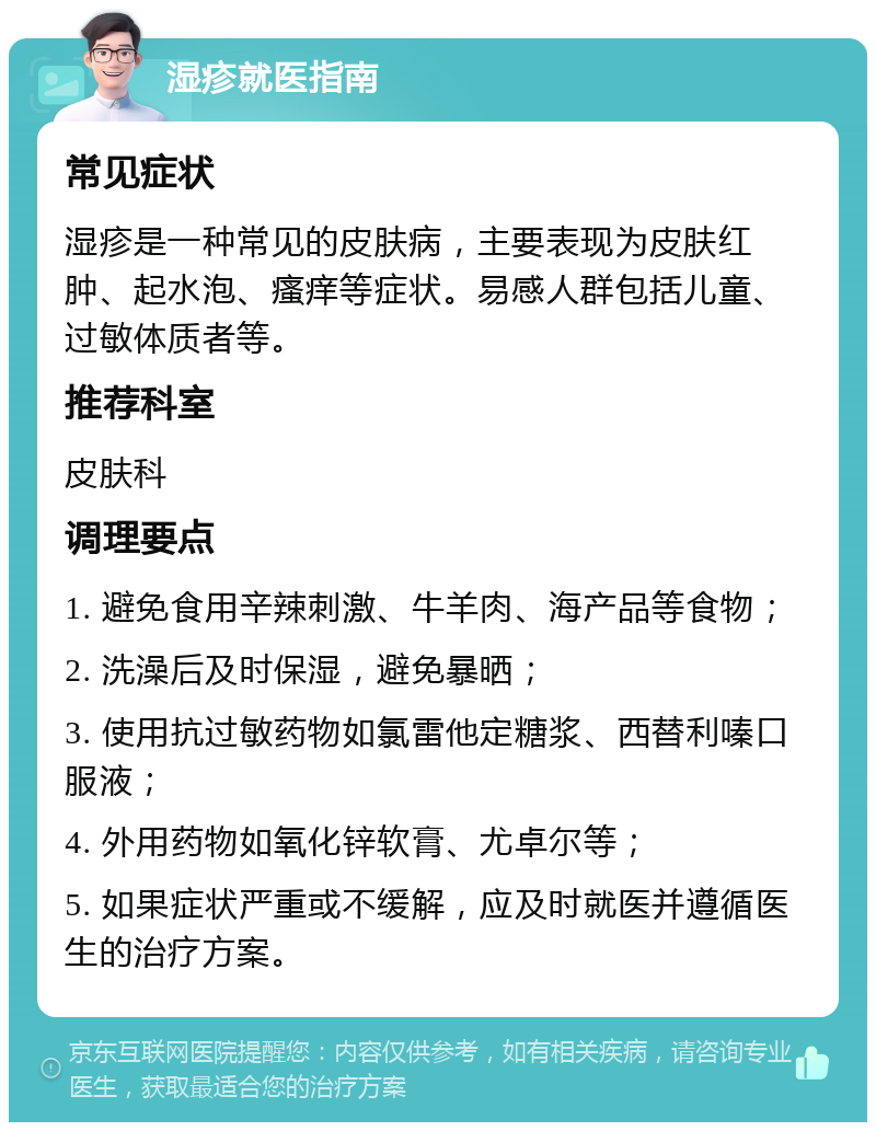 湿疹就医指南 常见症状 湿疹是一种常见的皮肤病，主要表现为皮肤红肿、起水泡、瘙痒等症状。易感人群包括儿童、过敏体质者等。 推荐科室 皮肤科 调理要点 1. 避免食用辛辣刺激、牛羊肉、海产品等食物； 2. 洗澡后及时保湿，避免暴晒； 3. 使用抗过敏药物如氯雷他定糖浆、西替利嗪口服液； 4. 外用药物如氧化锌软膏、尤卓尔等； 5. 如果症状严重或不缓解，应及时就医并遵循医生的治疗方案。