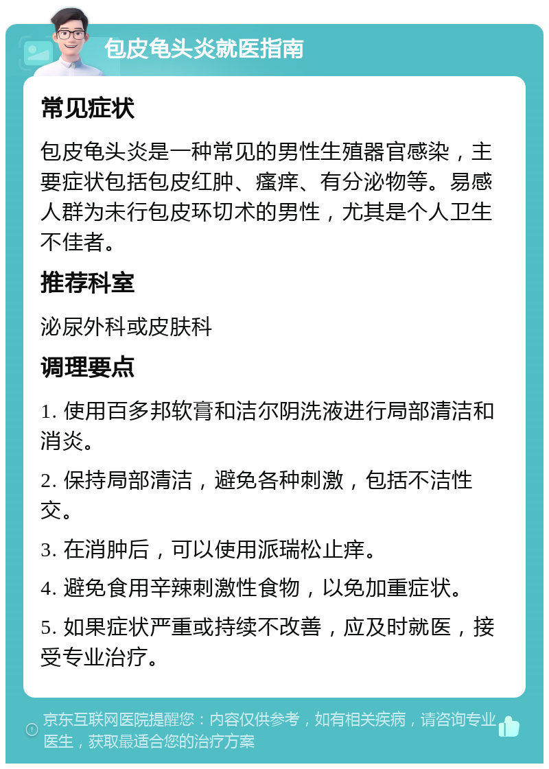 包皮龟头炎就医指南 常见症状 包皮龟头炎是一种常见的男性生殖器官感染，主要症状包括包皮红肿、瘙痒、有分泌物等。易感人群为未行包皮环切术的男性，尤其是个人卫生不佳者。 推荐科室 泌尿外科或皮肤科 调理要点 1. 使用百多邦软膏和洁尔阴洗液进行局部清洁和消炎。 2. 保持局部清洁，避免各种刺激，包括不洁性交。 3. 在消肿后，可以使用派瑞松止痒。 4. 避免食用辛辣刺激性食物，以免加重症状。 5. 如果症状严重或持续不改善，应及时就医，接受专业治疗。