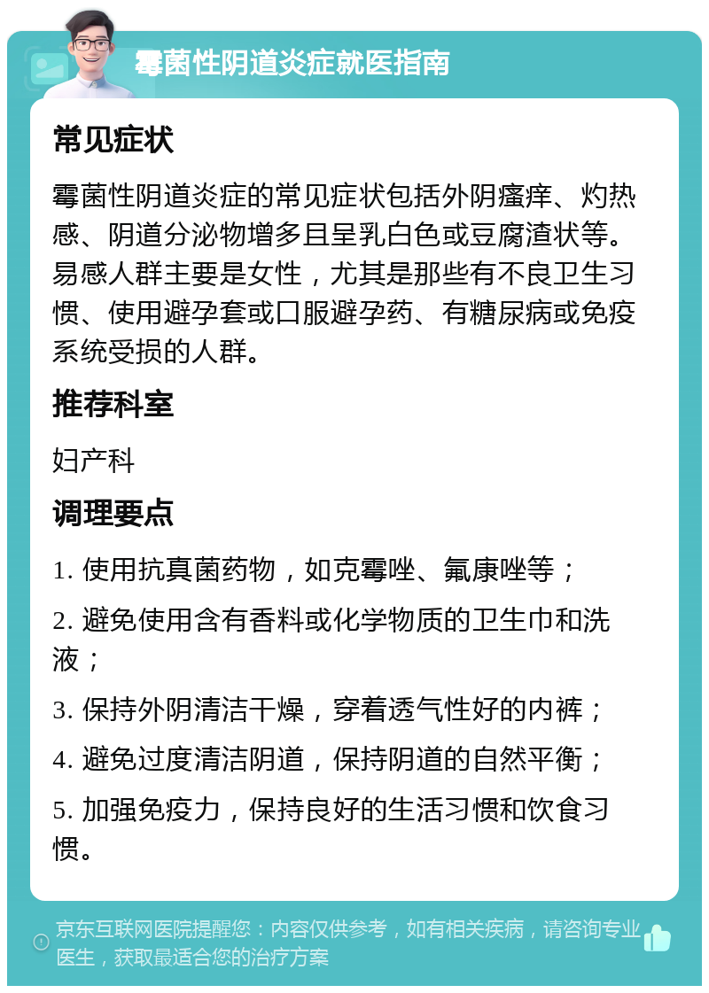 霉菌性阴道炎症就医指南 常见症状 霉菌性阴道炎症的常见症状包括外阴瘙痒、灼热感、阴道分泌物增多且呈乳白色或豆腐渣状等。易感人群主要是女性，尤其是那些有不良卫生习惯、使用避孕套或口服避孕药、有糖尿病或免疫系统受损的人群。 推荐科室 妇产科 调理要点 1. 使用抗真菌药物，如克霉唑、氟康唑等； 2. 避免使用含有香料或化学物质的卫生巾和洗液； 3. 保持外阴清洁干燥，穿着透气性好的内裤； 4. 避免过度清洁阴道，保持阴道的自然平衡； 5. 加强免疫力，保持良好的生活习惯和饮食习惯。