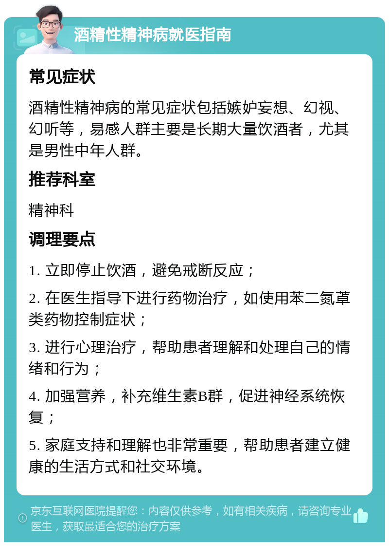 酒精性精神病就医指南 常见症状 酒精性精神病的常见症状包括嫉妒妄想、幻视、幻听等，易感人群主要是长期大量饮酒者，尤其是男性中年人群。 推荐科室 精神科 调理要点 1. 立即停止饮酒，避免戒断反应； 2. 在医生指导下进行药物治疗，如使用苯二氮䓬类药物控制症状； 3. 进行心理治疗，帮助患者理解和处理自己的情绪和行为； 4. 加强营养，补充维生素B群，促进神经系统恢复； 5. 家庭支持和理解也非常重要，帮助患者建立健康的生活方式和社交环境。