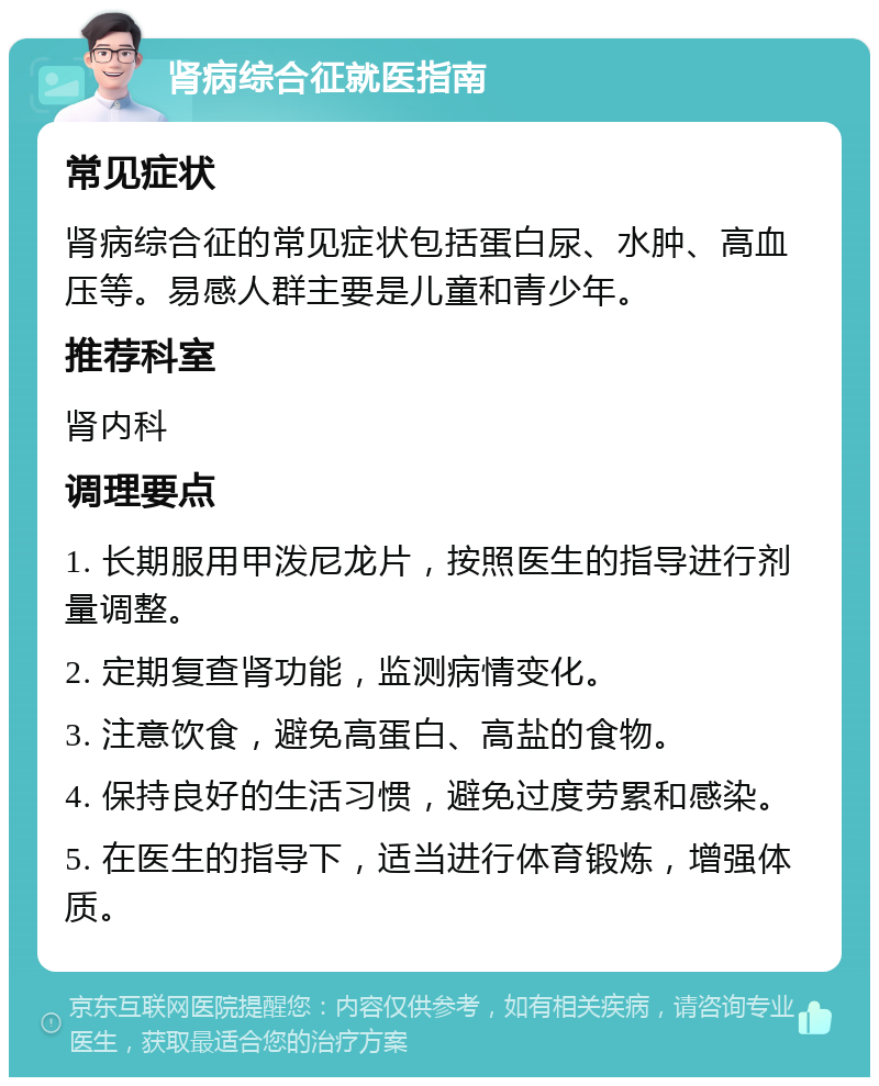 肾病综合征就医指南 常见症状 肾病综合征的常见症状包括蛋白尿、水肿、高血压等。易感人群主要是儿童和青少年。 推荐科室 肾内科 调理要点 1. 长期服用甲泼尼龙片，按照医生的指导进行剂量调整。 2. 定期复查肾功能，监测病情变化。 3. 注意饮食，避免高蛋白、高盐的食物。 4. 保持良好的生活习惯，避免过度劳累和感染。 5. 在医生的指导下，适当进行体育锻炼，增强体质。