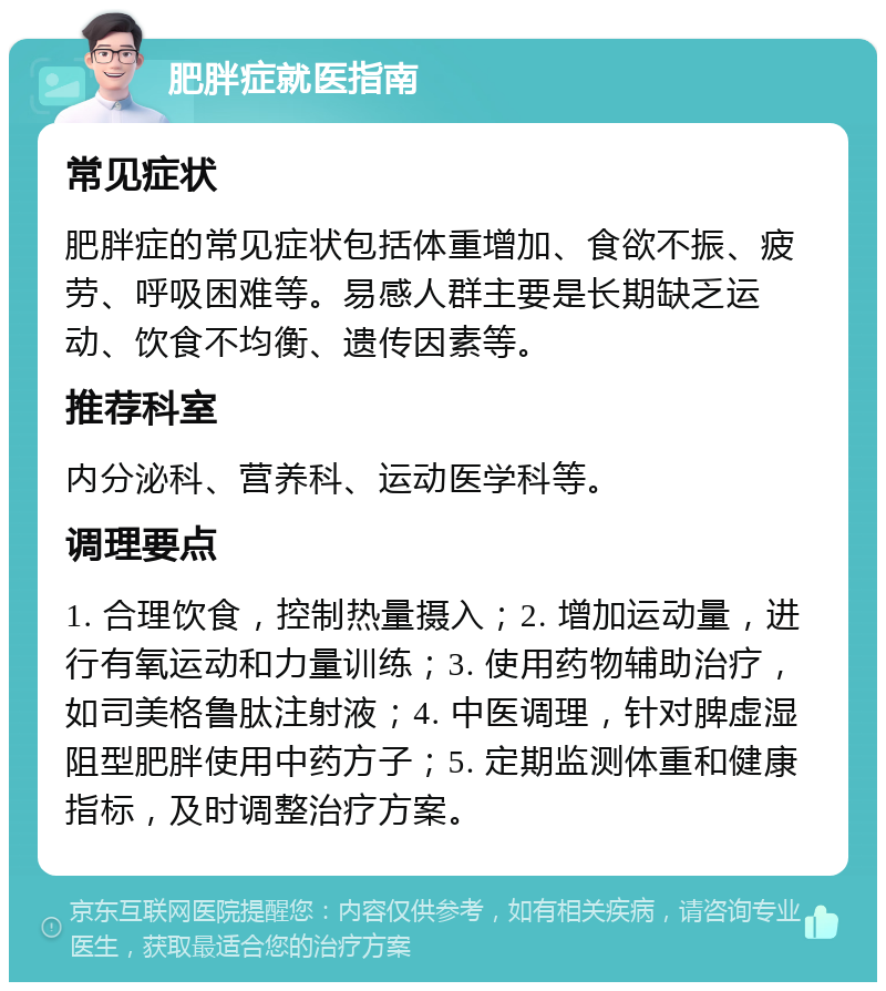 肥胖症就医指南 常见症状 肥胖症的常见症状包括体重增加、食欲不振、疲劳、呼吸困难等。易感人群主要是长期缺乏运动、饮食不均衡、遗传因素等。 推荐科室 内分泌科、营养科、运动医学科等。 调理要点 1. 合理饮食，控制热量摄入；2. 增加运动量，进行有氧运动和力量训练；3. 使用药物辅助治疗，如司美格鲁肽注射液；4. 中医调理，针对脾虚湿阻型肥胖使用中药方子；5. 定期监测体重和健康指标，及时调整治疗方案。