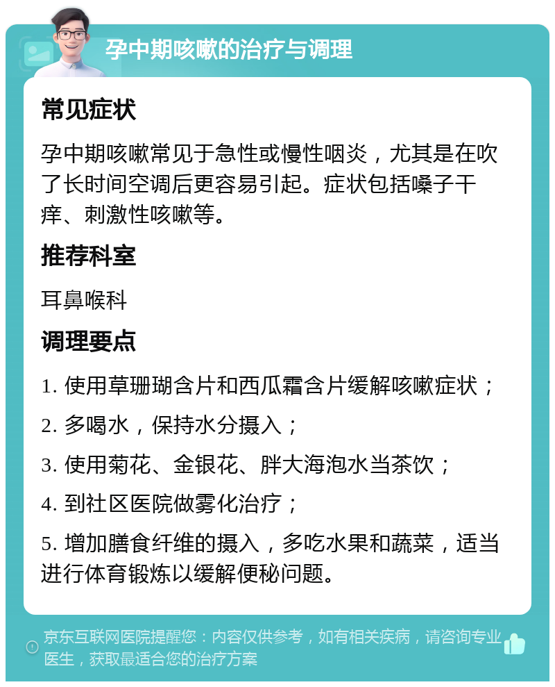 孕中期咳嗽的治疗与调理 常见症状 孕中期咳嗽常见于急性或慢性咽炎，尤其是在吹了长时间空调后更容易引起。症状包括嗓子干痒、刺激性咳嗽等。 推荐科室 耳鼻喉科 调理要点 1. 使用草珊瑚含片和西瓜霜含片缓解咳嗽症状； 2. 多喝水，保持水分摄入； 3. 使用菊花、金银花、胖大海泡水当茶饮； 4. 到社区医院做雾化治疗； 5. 增加膳食纤维的摄入，多吃水果和蔬菜，适当进行体育锻炼以缓解便秘问题。