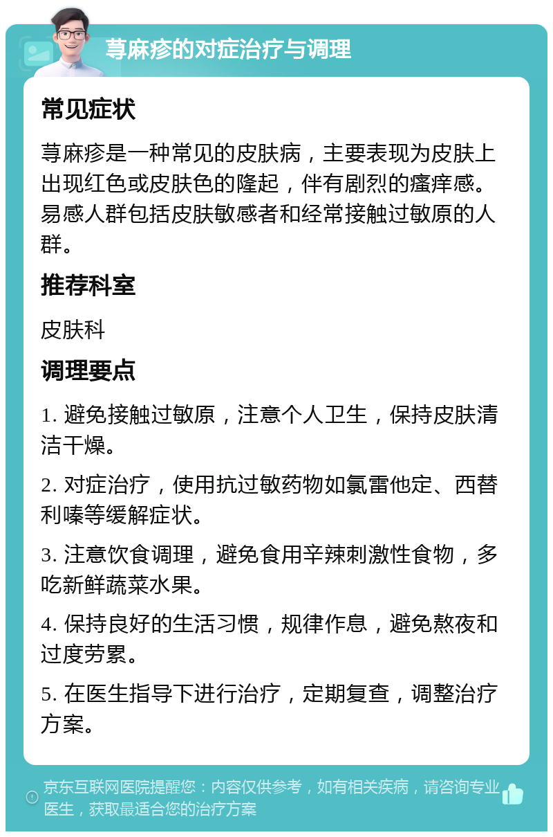 荨麻疹的对症治疗与调理 常见症状 荨麻疹是一种常见的皮肤病，主要表现为皮肤上出现红色或皮肤色的隆起，伴有剧烈的瘙痒感。易感人群包括皮肤敏感者和经常接触过敏原的人群。 推荐科室 皮肤科 调理要点 1. 避免接触过敏原，注意个人卫生，保持皮肤清洁干燥。 2. 对症治疗，使用抗过敏药物如氯雷他定、西替利嗪等缓解症状。 3. 注意饮食调理，避免食用辛辣刺激性食物，多吃新鲜蔬菜水果。 4. 保持良好的生活习惯，规律作息，避免熬夜和过度劳累。 5. 在医生指导下进行治疗，定期复查，调整治疗方案。