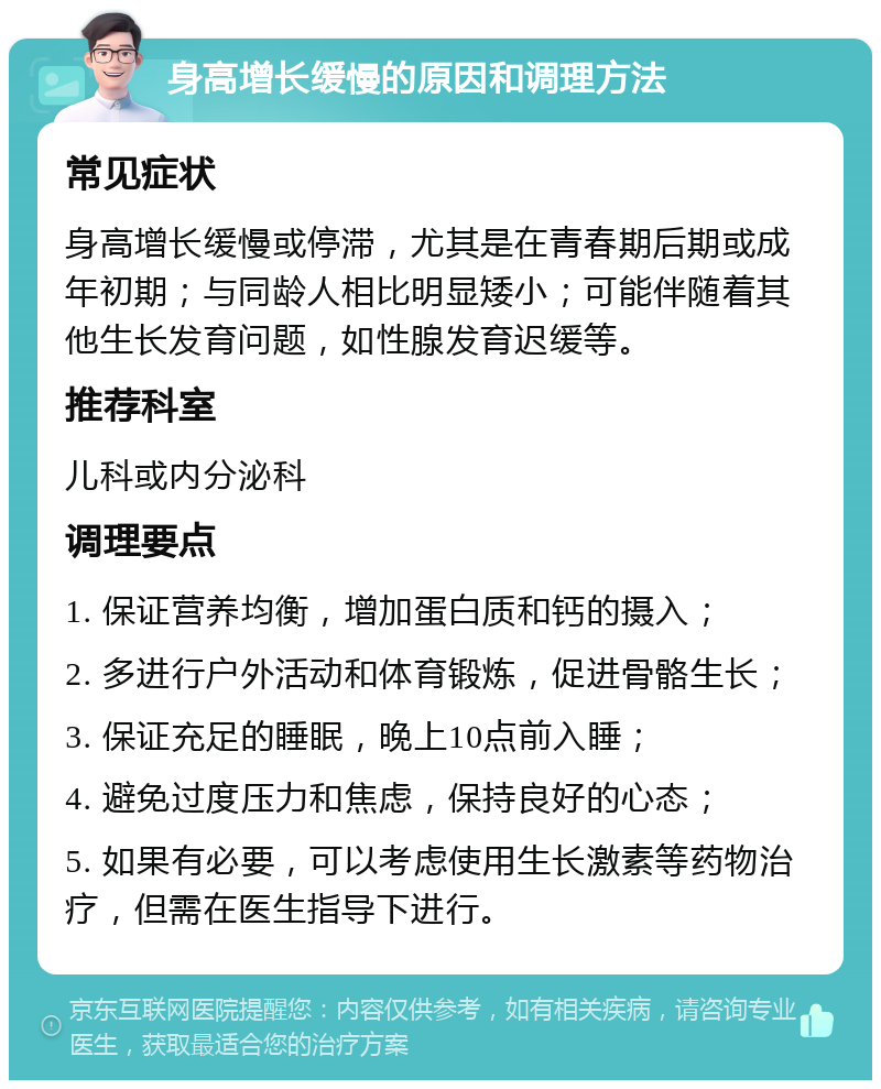 身高增长缓慢的原因和调理方法 常见症状 身高增长缓慢或停滞，尤其是在青春期后期或成年初期；与同龄人相比明显矮小；可能伴随着其他生长发育问题，如性腺发育迟缓等。 推荐科室 儿科或内分泌科 调理要点 1. 保证营养均衡，增加蛋白质和钙的摄入； 2. 多进行户外活动和体育锻炼，促进骨骼生长； 3. 保证充足的睡眠，晚上10点前入睡； 4. 避免过度压力和焦虑，保持良好的心态； 5. 如果有必要，可以考虑使用生长激素等药物治疗，但需在医生指导下进行。