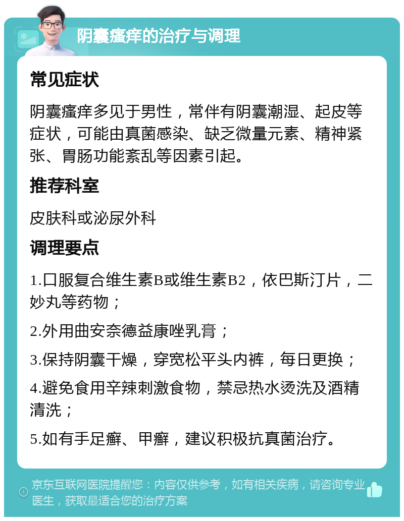 阴囊瘙痒的治疗与调理 常见症状 阴囊瘙痒多见于男性，常伴有阴囊潮湿、起皮等症状，可能由真菌感染、缺乏微量元素、精神紧张、胃肠功能紊乱等因素引起。 推荐科室 皮肤科或泌尿外科 调理要点 1.口服复合维生素B或维生素B2，依巴斯汀片，二妙丸等药物； 2.外用曲安奈德益康唑乳膏； 3.保持阴囊干燥，穿宽松平头内裤，每日更换； 4.避免食用辛辣刺激食物，禁忌热水烫洗及酒精清洗； 5.如有手足癣、甲癣，建议积极抗真菌治疗。