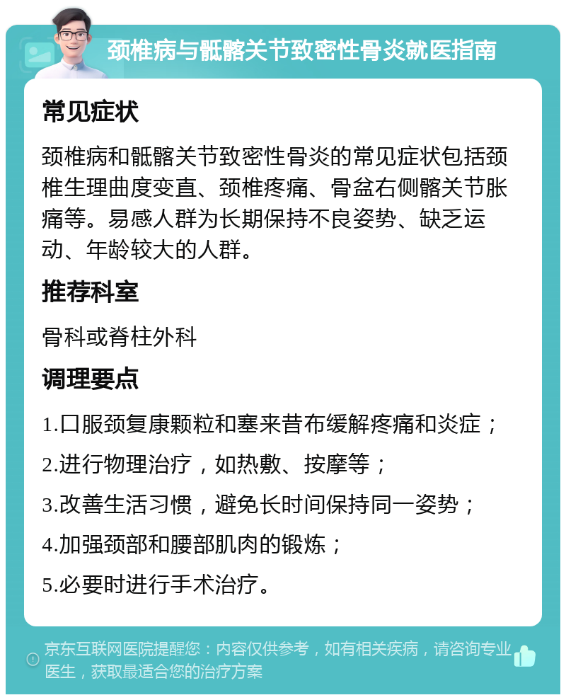 颈椎病与骶髂关节致密性骨炎就医指南 常见症状 颈椎病和骶髂关节致密性骨炎的常见症状包括颈椎生理曲度变直、颈椎疼痛、骨盆右侧髂关节胀痛等。易感人群为长期保持不良姿势、缺乏运动、年龄较大的人群。 推荐科室 骨科或脊柱外科 调理要点 1.口服颈复康颗粒和塞来昔布缓解疼痛和炎症； 2.进行物理治疗，如热敷、按摩等； 3.改善生活习惯，避免长时间保持同一姿势； 4.加强颈部和腰部肌肉的锻炼； 5.必要时进行手术治疗。