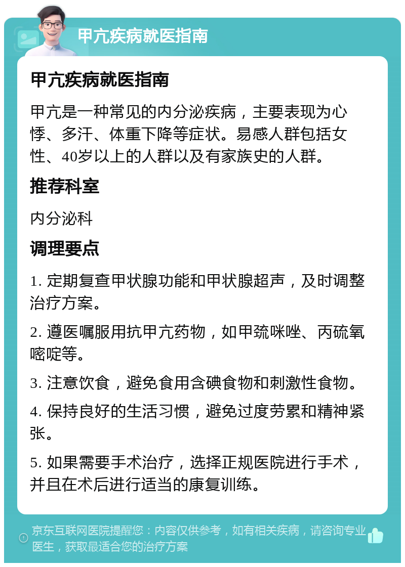 甲亢疾病就医指南 甲亢疾病就医指南 甲亢是一种常见的内分泌疾病，主要表现为心悸、多汗、体重下降等症状。易感人群包括女性、40岁以上的人群以及有家族史的人群。 推荐科室 内分泌科 调理要点 1. 定期复查甲状腺功能和甲状腺超声，及时调整治疗方案。 2. 遵医嘱服用抗甲亢药物，如甲巯咪唑、丙硫氧嘧啶等。 3. 注意饮食，避免食用含碘食物和刺激性食物。 4. 保持良好的生活习惯，避免过度劳累和精神紧张。 5. 如果需要手术治疗，选择正规医院进行手术，并且在术后进行适当的康复训练。