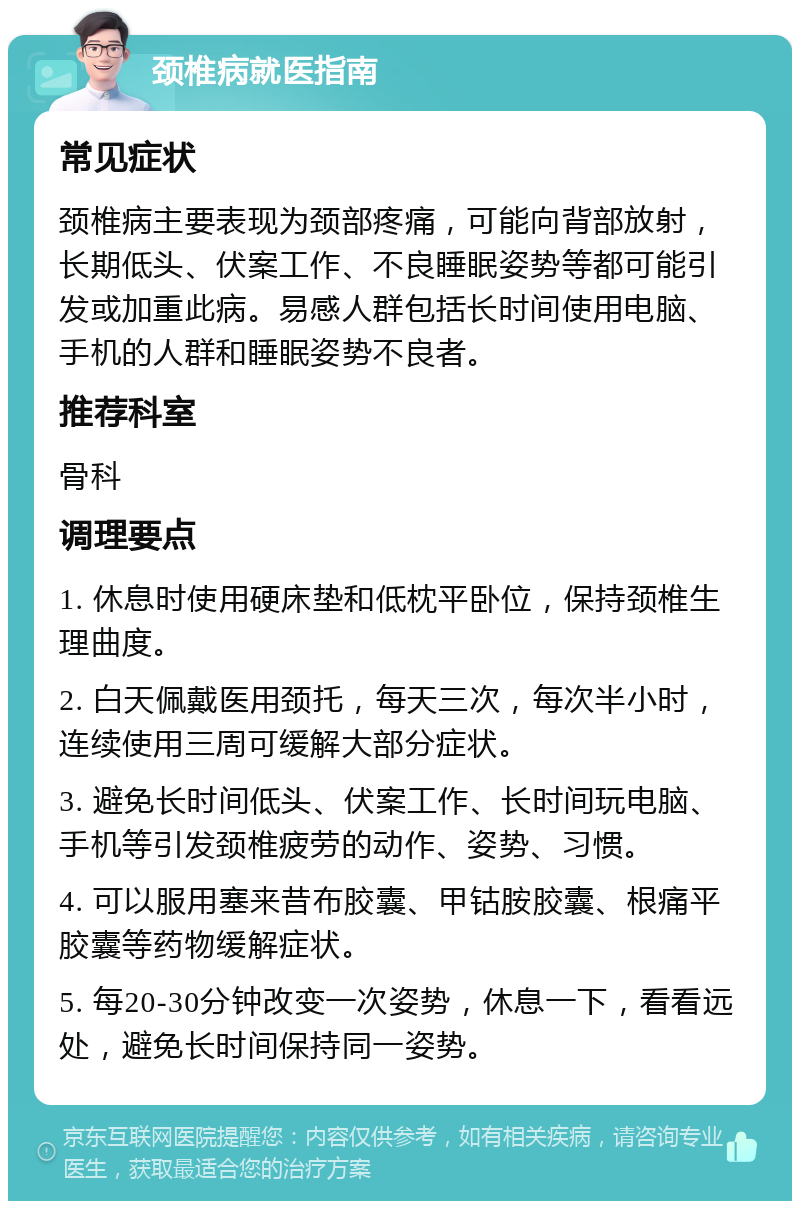 颈椎病就医指南 常见症状 颈椎病主要表现为颈部疼痛，可能向背部放射，长期低头、伏案工作、不良睡眠姿势等都可能引发或加重此病。易感人群包括长时间使用电脑、手机的人群和睡眠姿势不良者。 推荐科室 骨科 调理要点 1. 休息时使用硬床垫和低枕平卧位，保持颈椎生理曲度。 2. 白天佩戴医用颈托，每天三次，每次半小时，连续使用三周可缓解大部分症状。 3. 避免长时间低头、伏案工作、长时间玩电脑、手机等引发颈椎疲劳的动作、姿势、习惯。 4. 可以服用塞来昔布胶囊、甲钴胺胶囊、根痛平胶囊等药物缓解症状。 5. 每20-30分钟改变一次姿势，休息一下，看看远处，避免长时间保持同一姿势。