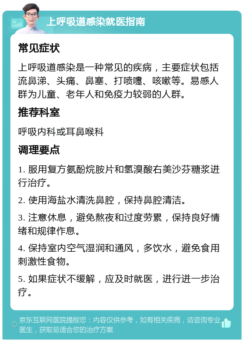 上呼吸道感染就医指南 常见症状 上呼吸道感染是一种常见的疾病，主要症状包括流鼻涕、头痛、鼻塞、打喷嚏、咳嗽等。易感人群为儿童、老年人和免疫力较弱的人群。 推荐科室 呼吸内科或耳鼻喉科 调理要点 1. 服用复方氨酚烷胺片和氢溴酸右美沙芬糖浆进行治疗。 2. 使用海盐水清洗鼻腔，保持鼻腔清洁。 3. 注意休息，避免熬夜和过度劳累，保持良好情绪和规律作息。 4. 保持室内空气湿润和通风，多饮水，避免食用刺激性食物。 5. 如果症状不缓解，应及时就医，进行进一步治疗。