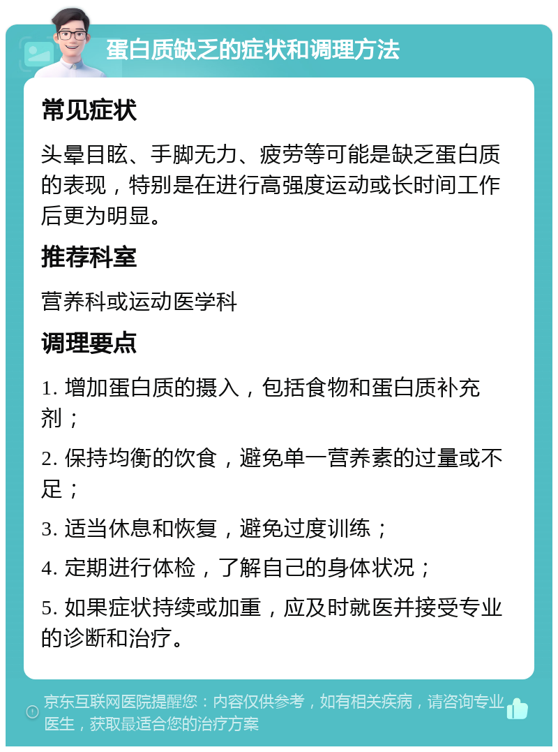 蛋白质缺乏的症状和调理方法 常见症状 头晕目眩、手脚无力、疲劳等可能是缺乏蛋白质的表现，特别是在进行高强度运动或长时间工作后更为明显。 推荐科室 营养科或运动医学科 调理要点 1. 增加蛋白质的摄入，包括食物和蛋白质补充剂； 2. 保持均衡的饮食，避免单一营养素的过量或不足； 3. 适当休息和恢复，避免过度训练； 4. 定期进行体检，了解自己的身体状况； 5. 如果症状持续或加重，应及时就医并接受专业的诊断和治疗。